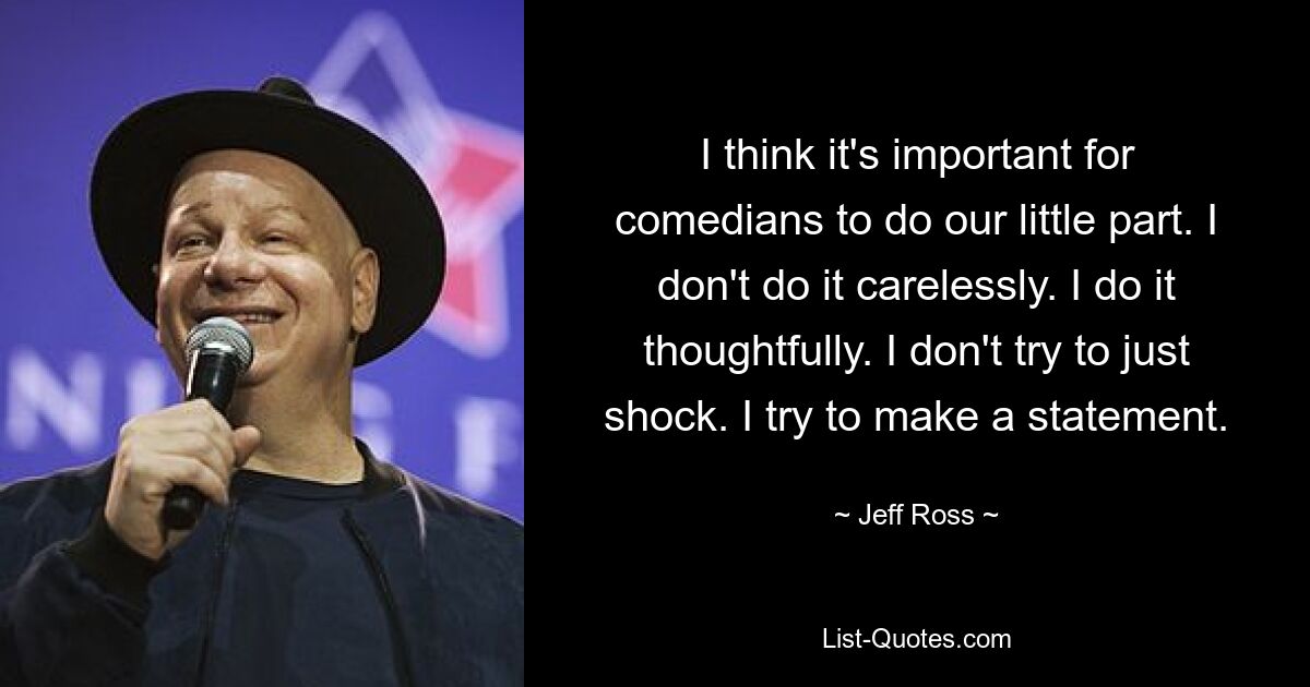 I think it's important for comedians to do our little part. I don't do it carelessly. I do it thoughtfully. I don't try to just shock. I try to make a statement. — © Jeff Ross