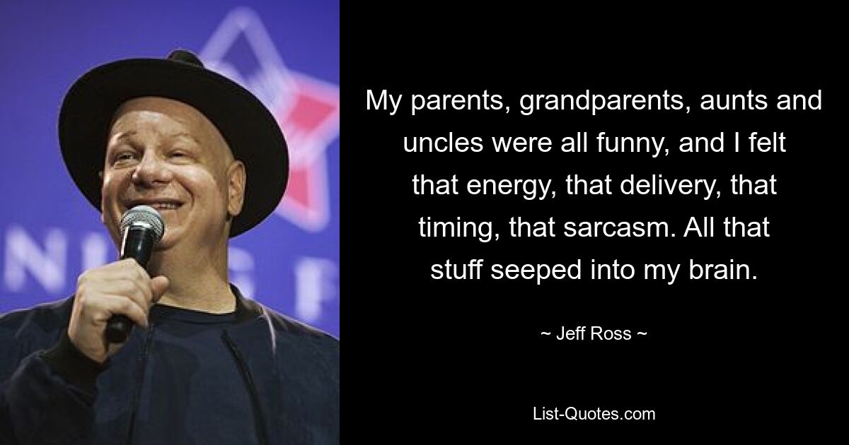 My parents, grandparents, aunts and uncles were all funny, and I felt that energy, that delivery, that timing, that sarcasm. All that stuff seeped into my brain. — © Jeff Ross