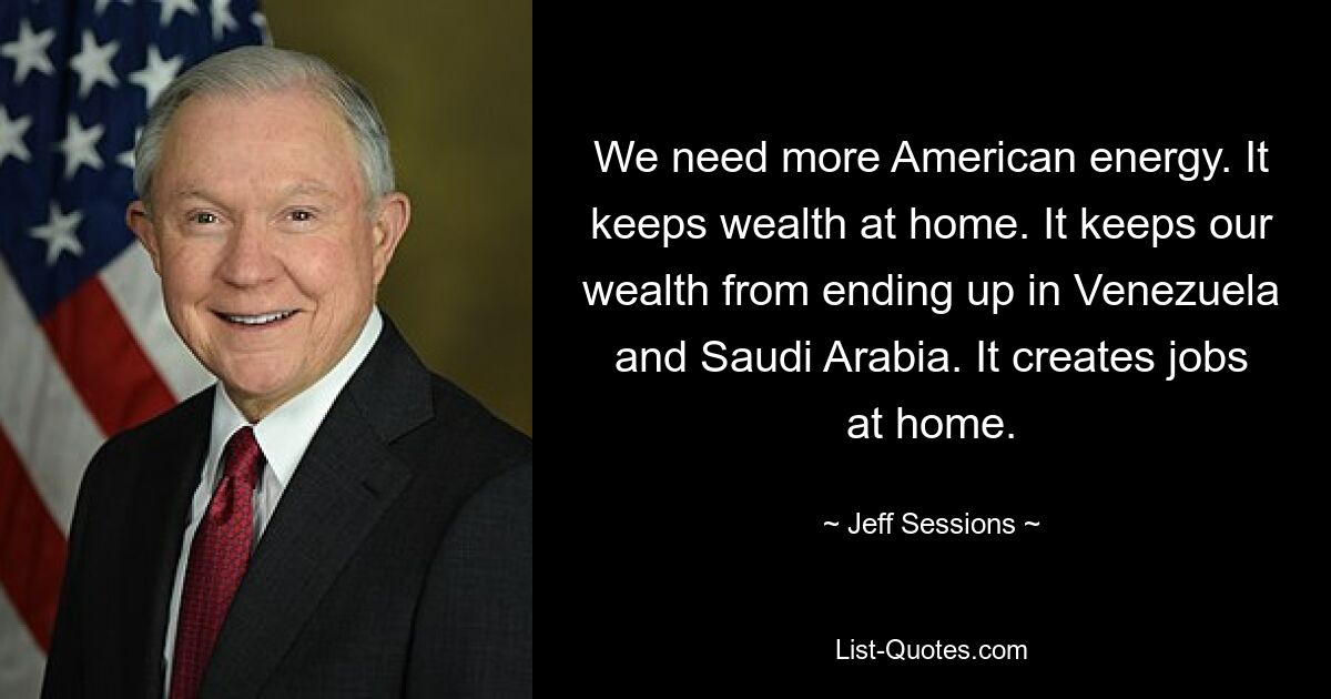 We need more American energy. It keeps wealth at home. It keeps our wealth from ending up in Venezuela and Saudi Arabia. It creates jobs at home. — © Jeff Sessions