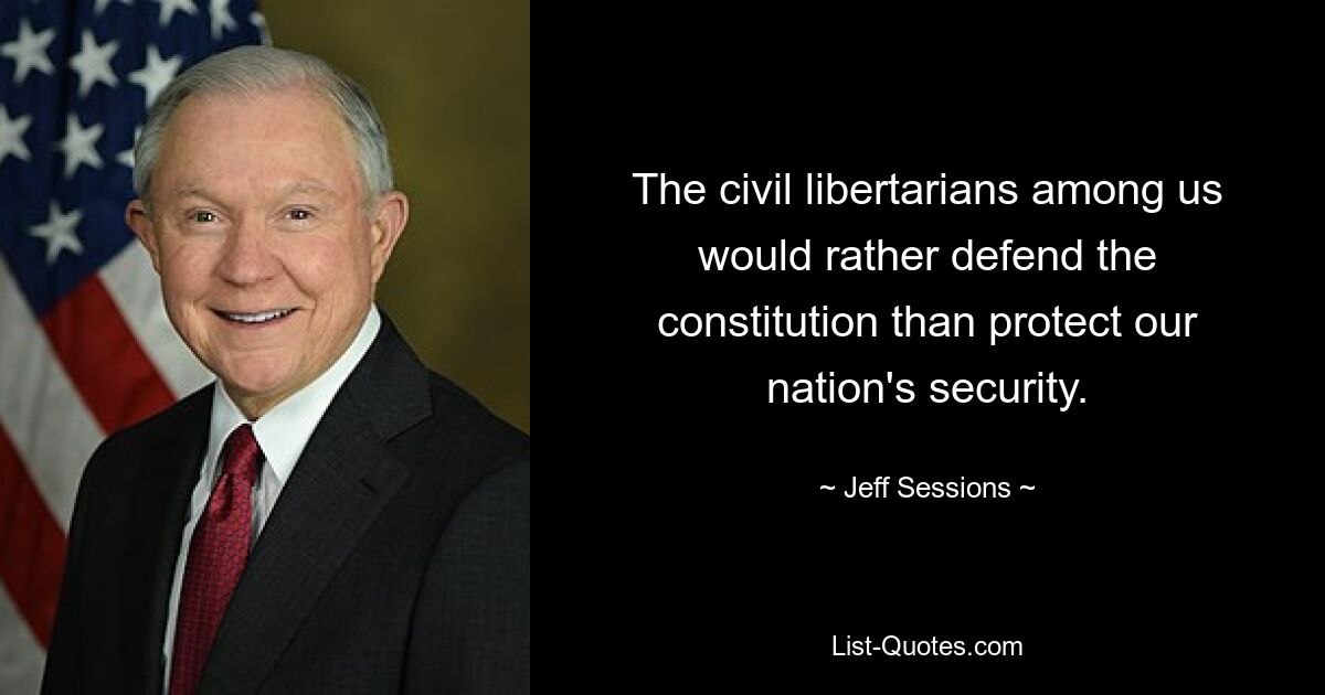 The civil libertarians among us would rather defend the constitution than protect our nation's security. — © Jeff Sessions