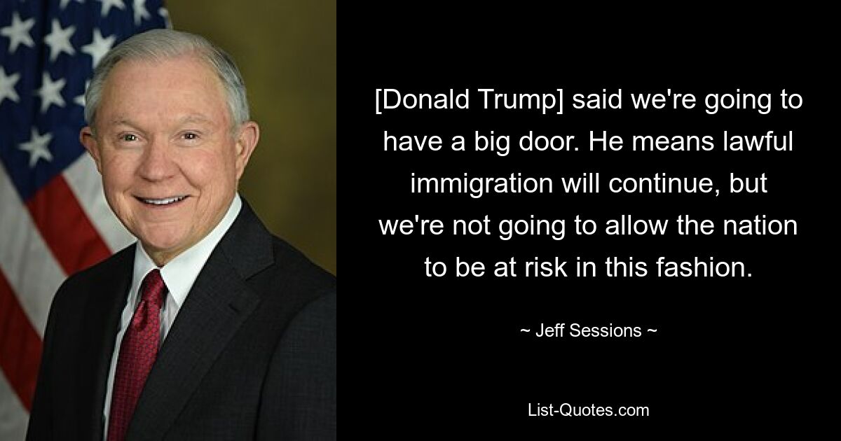 [Donald Trump] said we're going to have a big door. He means lawful immigration will continue, but we're not going to allow the nation to be at risk in this fashion. — © Jeff Sessions