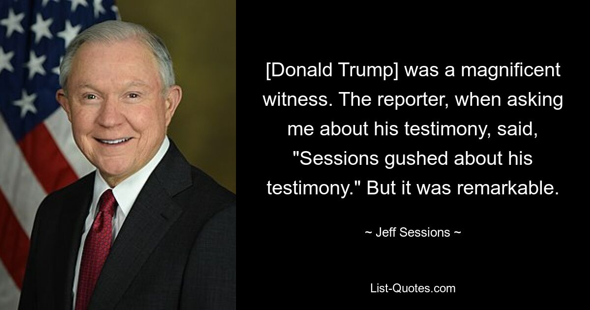 [Donald Trump] was a magnificent witness. The reporter, when asking me about his testimony, said, "Sessions gushed about his testimony." But it was remarkable. — © Jeff Sessions