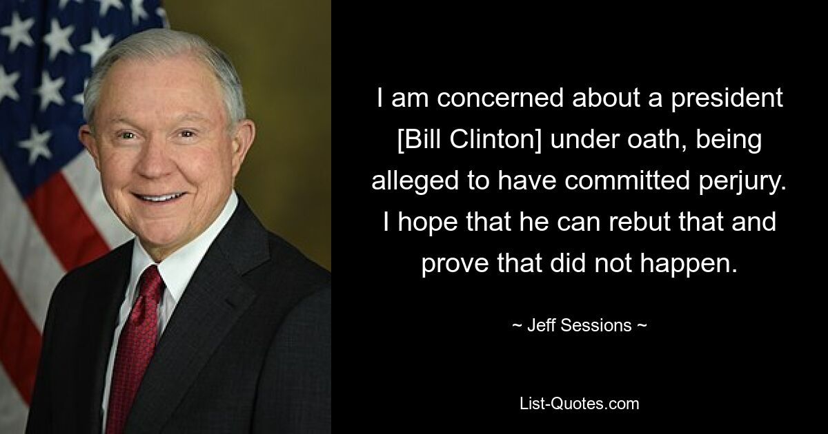 I am concerned about a president [Bill Clinton] under oath, being alleged to have committed perjury. I hope that he can rebut that and prove that did not happen. — © Jeff Sessions