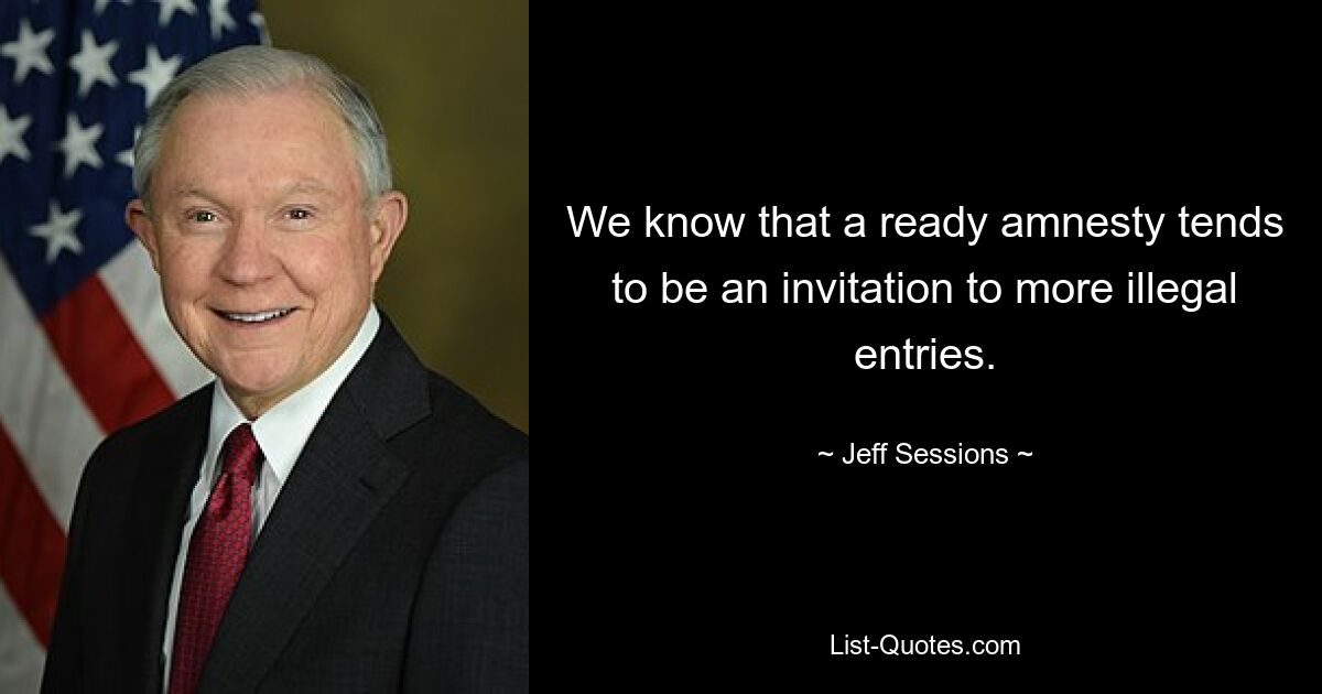 We know that a ready amnesty tends to be an invitation to more illegal entries. — © Jeff Sessions