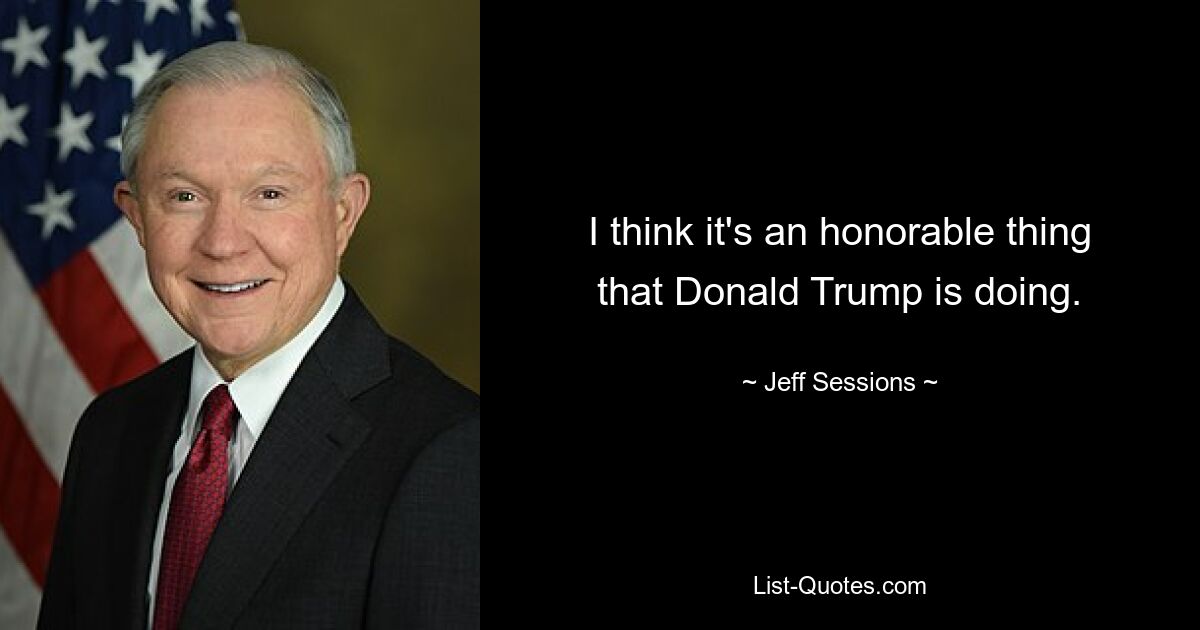 I think it's an honorable thing that Donald Trump is doing. — © Jeff Sessions