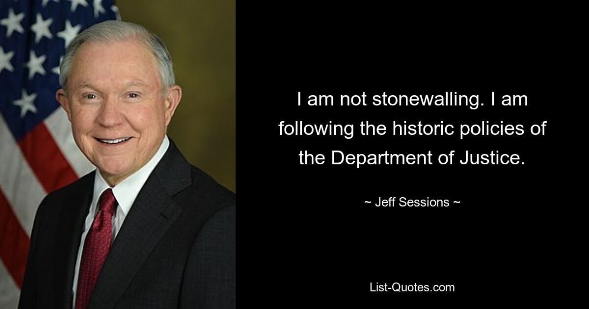 I am not stonewalling. I am following the historic policies of the Department of Justice. — © Jeff Sessions