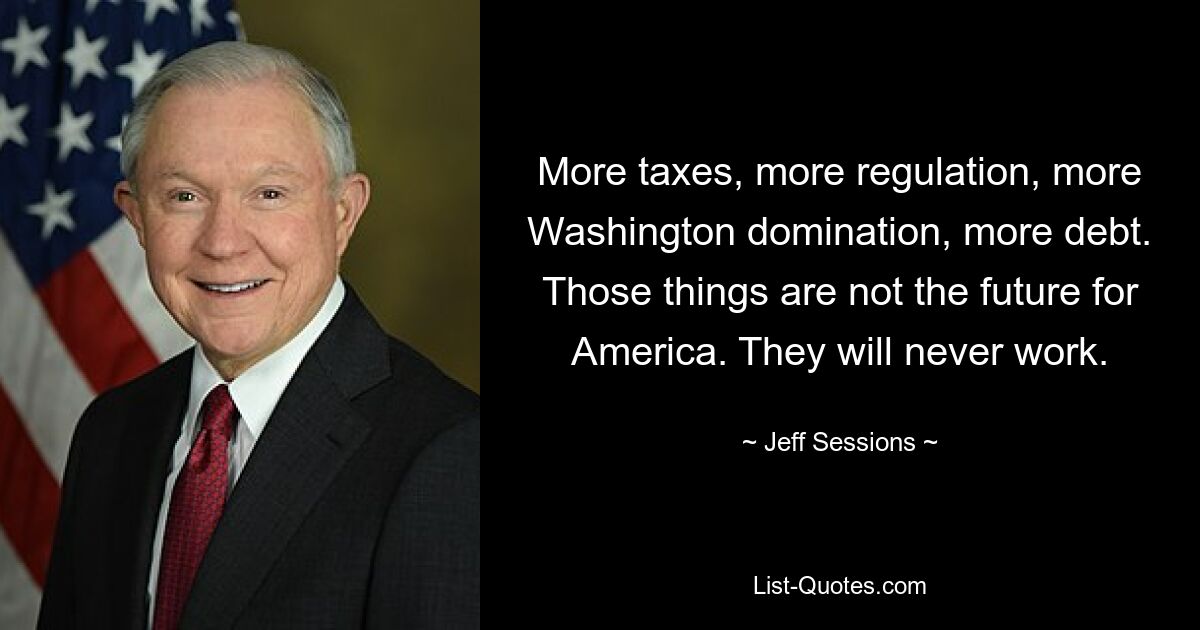 More taxes, more regulation, more Washington domination, more debt. Those things are not the future for America. They will never work. — © Jeff Sessions