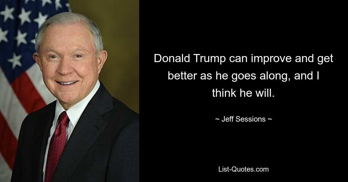 Donald Trump can improve and get better as he goes along, and I think he will. — © Jeff Sessions