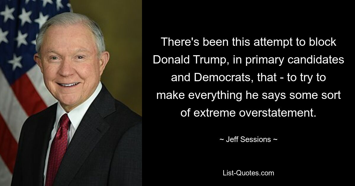 There's been this attempt to block Donald Trump, in primary candidates and Democrats, that - to try to make everything he says some sort of extreme overstatement. — © Jeff Sessions