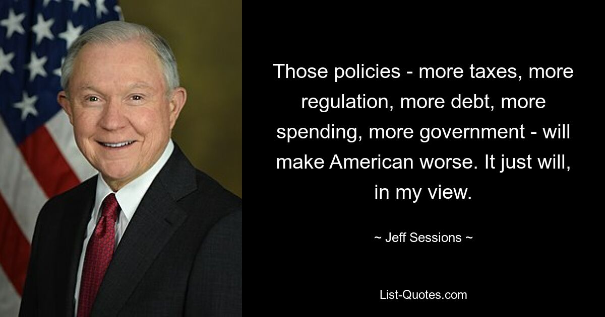 Those policies - more taxes, more regulation, more debt, more spending, more government - will make American worse. It just will, in my view. — © Jeff Sessions