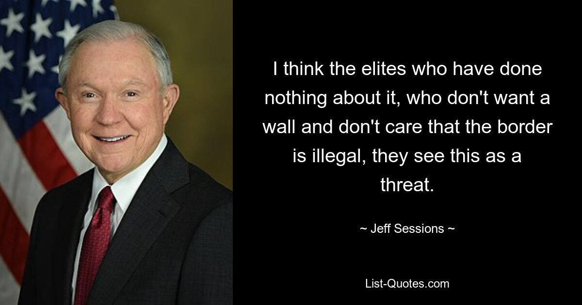 I think the elites who have done nothing about it, who don't want a wall and don't care that the border is illegal, they see this as a threat. — © Jeff Sessions