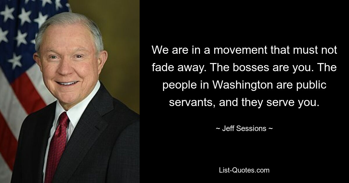 We are in a movement that must not fade away. The bosses are you. The people in Washington are public servants, and they serve you. — © Jeff Sessions