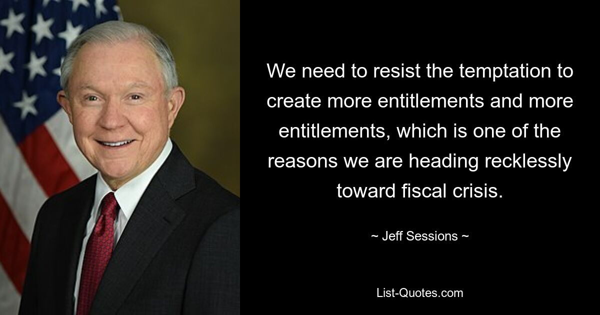 We need to resist the temptation to create more entitlements and more entitlements, which is one of the reasons we are heading recklessly toward fiscal crisis. — © Jeff Sessions