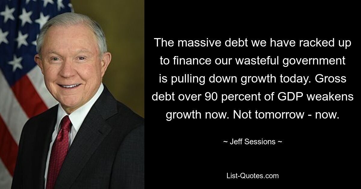 The massive debt we have racked up to finance our wasteful government is pulling down growth today. Gross debt over 90 percent of GDP weakens growth now. Not tomorrow - now. — © Jeff Sessions