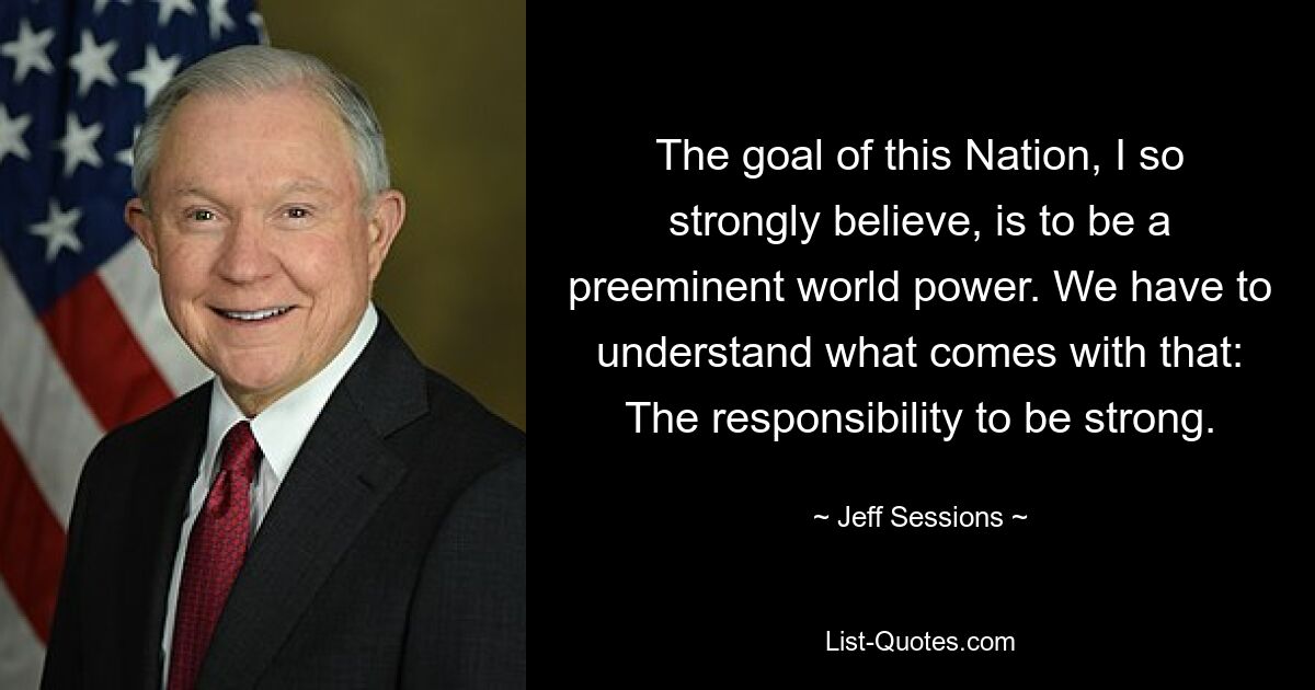 The goal of this Nation, I so strongly believe, is to be a preeminent world power. We have to understand what comes with that: The responsibility to be strong. — © Jeff Sessions