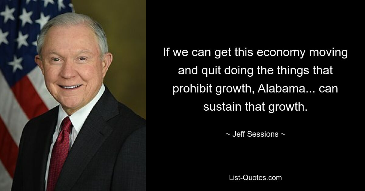 If we can get this economy moving and quit doing the things that prohibit growth, Alabama... can sustain that growth. — © Jeff Sessions