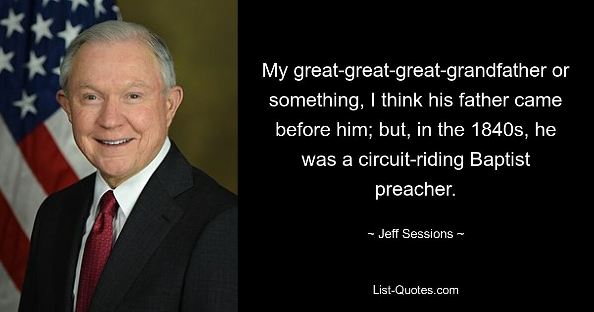 My great-great-great-grandfather or something, I think his father came before him; but, in the 1840s, he was a circuit-riding Baptist preacher. — © Jeff Sessions