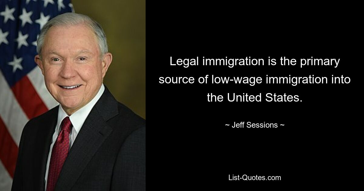 Legal immigration is the primary source of low-wage immigration into the United States. — © Jeff Sessions