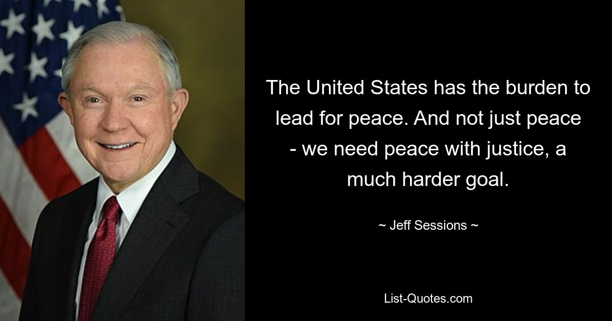 The United States has the burden to lead for peace. And not just peace - we need peace with justice, a much harder goal. — © Jeff Sessions