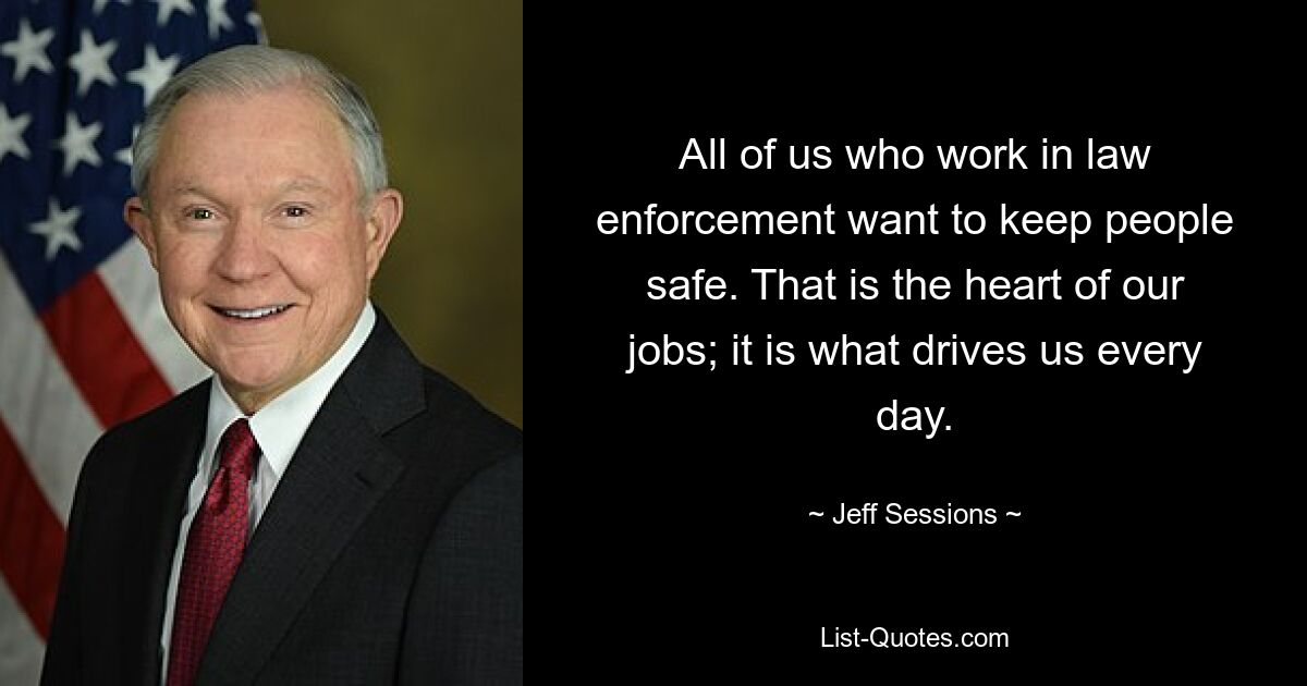 All of us who work in law enforcement want to keep people safe. That is the heart of our jobs; it is what drives us every day. — © Jeff Sessions