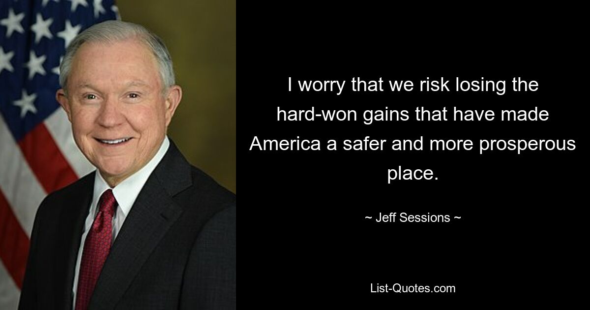 I worry that we risk losing the hard-won gains that have made America a safer and more prosperous place. — © Jeff Sessions