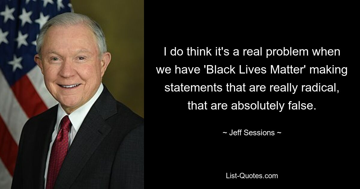 I do think it's a real problem when we have 'Black Lives Matter' making statements that are really radical, that are absolutely false. — © Jeff Sessions