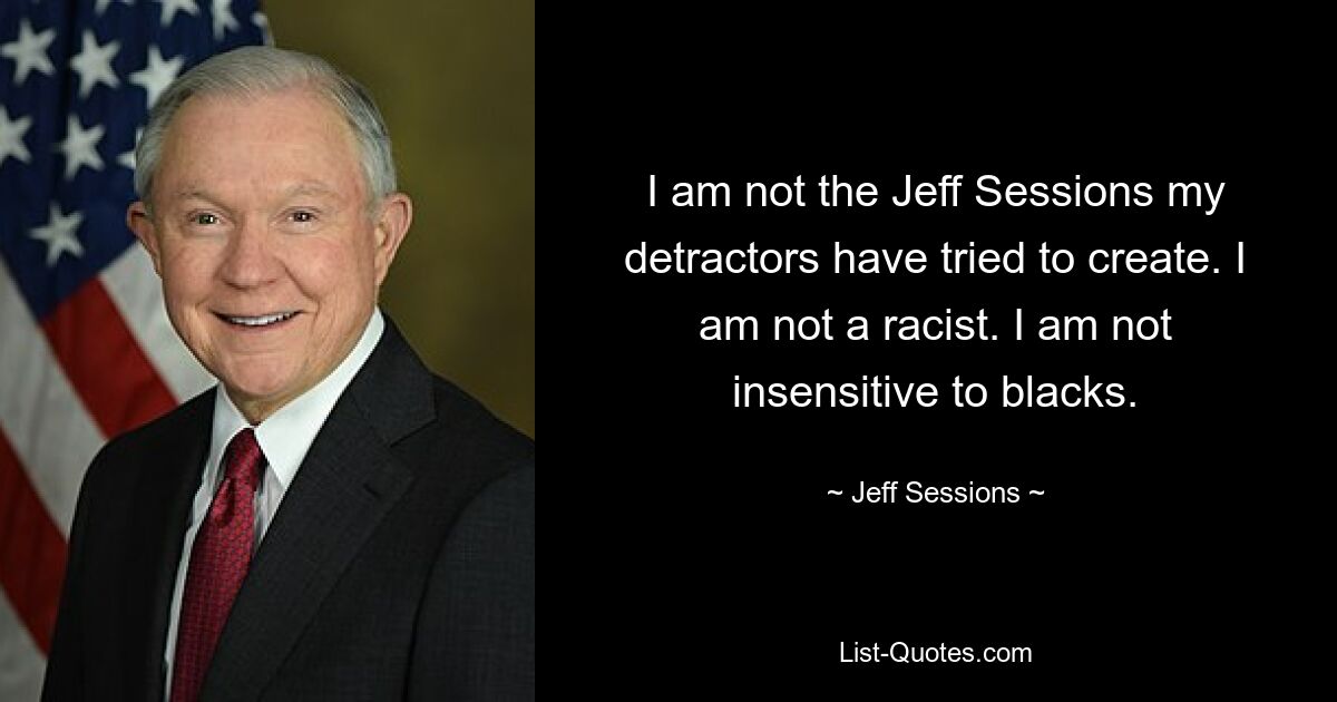 I am not the Jeff Sessions my detractors have tried to create. I am not a racist. I am not insensitive to blacks. — © Jeff Sessions