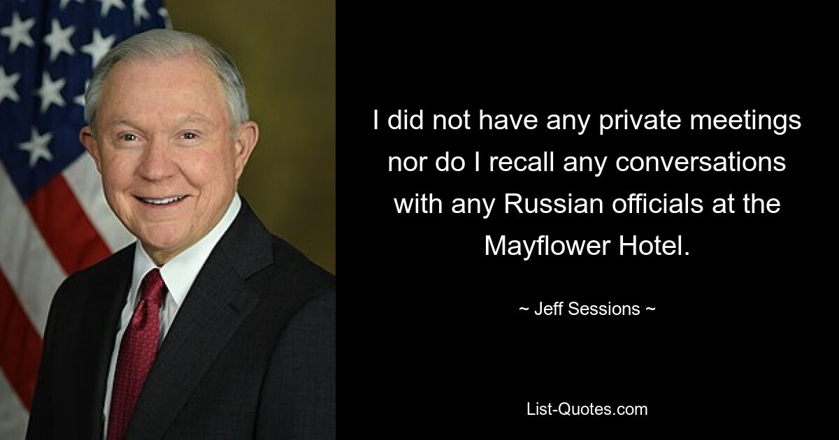 I did not have any private meetings nor do I recall any conversations with any Russian officials at the Mayflower Hotel. — © Jeff Sessions