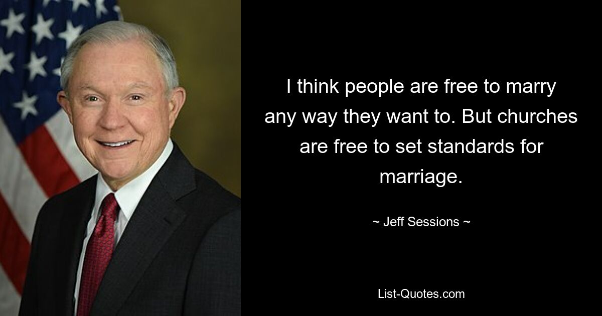 I think people are free to marry any way they want to. But churches are free to set standards for marriage. — © Jeff Sessions