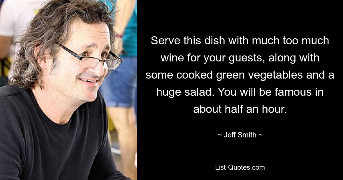 Serve this dish with much too much wine for your guests, along with some cooked green vegetables and a huge salad. You will be famous in about half an hour. — © Jeff Smith