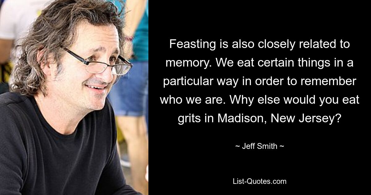 Feasting is also closely related to memory. We eat certain things in a particular way in order to remember who we are. Why else would you eat grits in Madison, New Jersey? — © Jeff Smith