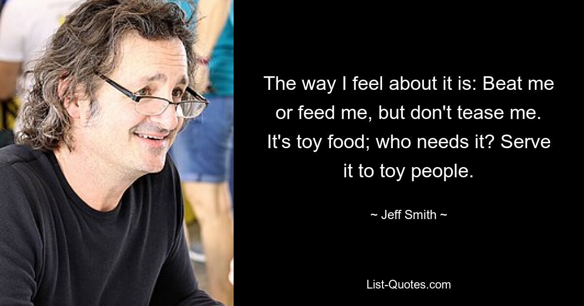 The way I feel about it is: Beat me or feed me, but don't tease me. It's toy food; who needs it? Serve it to toy people. — © Jeff Smith