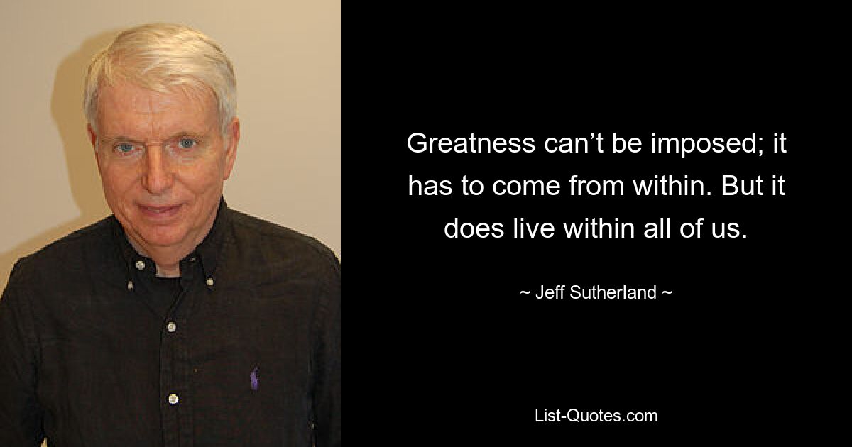 Greatness can’t be imposed; it has to come from within. But it does live within all of us. — © Jeff Sutherland