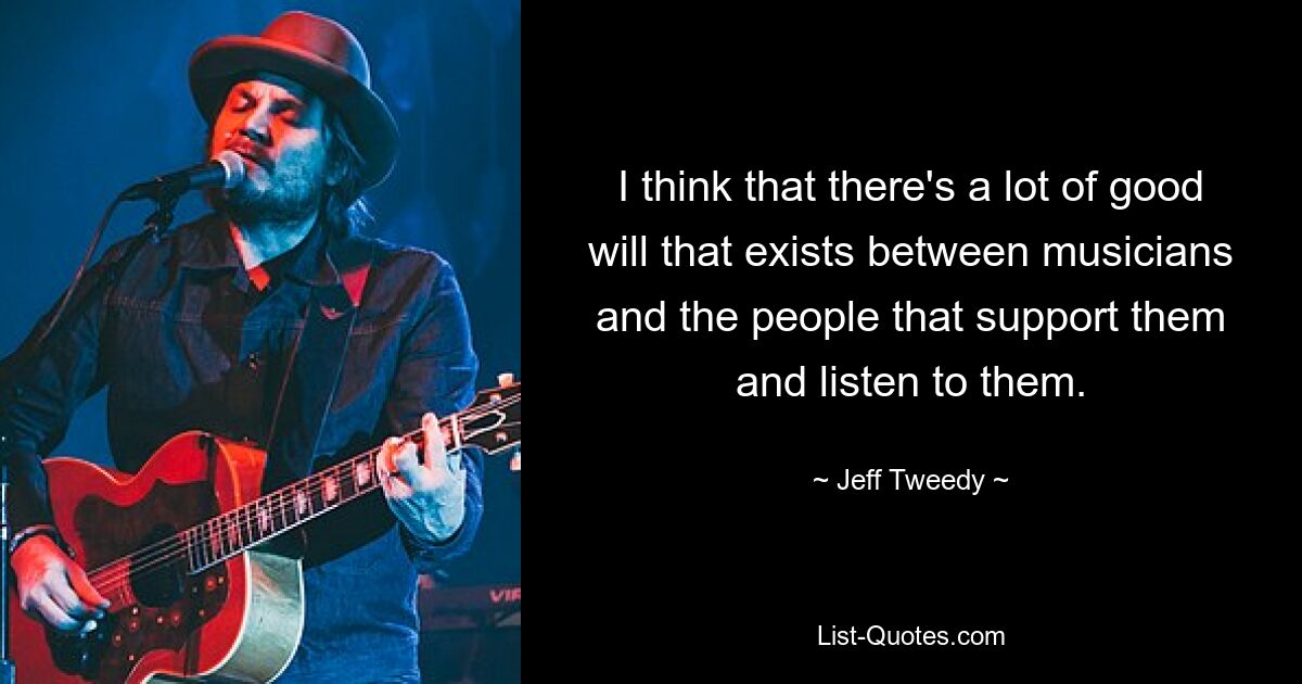 I think that there's a lot of good will that exists between musicians and the people that support them and listen to them. — © Jeff Tweedy