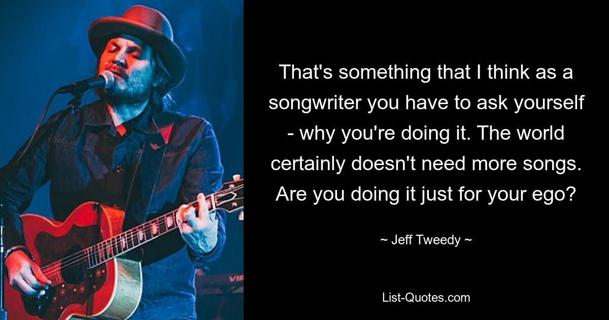 That's something that I think as a songwriter you have to ask yourself - why you're doing it. The world certainly doesn't need more songs. Are you doing it just for your ego? — © Jeff Tweedy