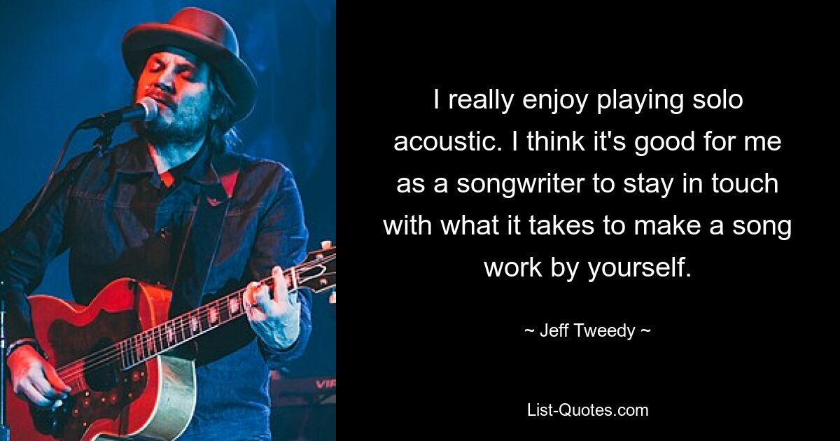 I really enjoy playing solo acoustic. I think it's good for me as a songwriter to stay in touch with what it takes to make a song work by yourself. — © Jeff Tweedy