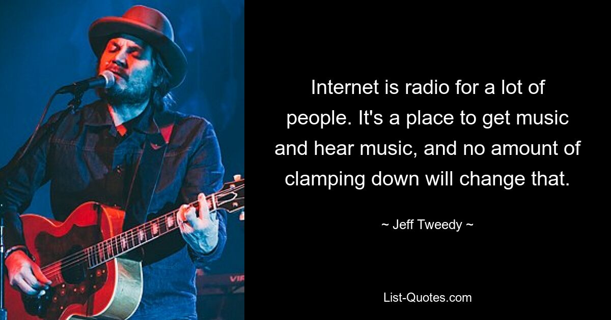 Internet is radio for a lot of people. It's a place to get music and hear music, and no amount of clamping down will change that. — © Jeff Tweedy