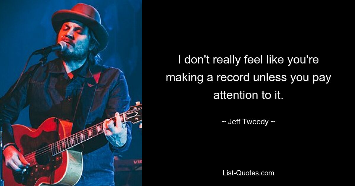 I don't really feel like you're making a record unless you pay attention to it. — © Jeff Tweedy