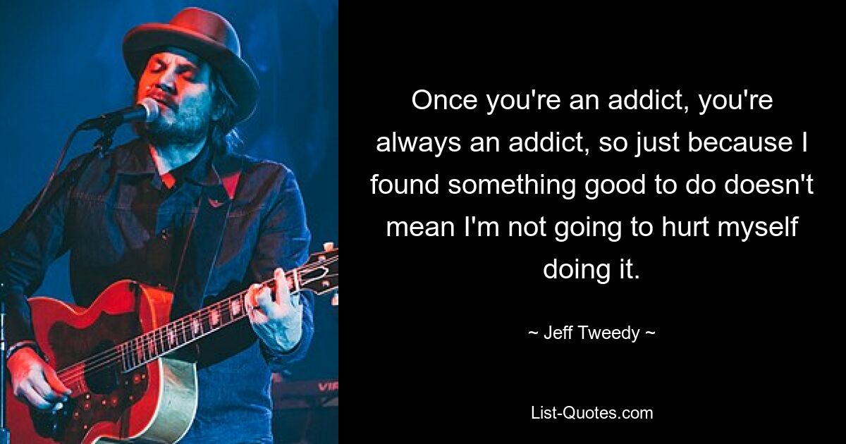 Once you're an addict, you're always an addict, so just because I found something good to do doesn't mean I'm not going to hurt myself doing it. — © Jeff Tweedy