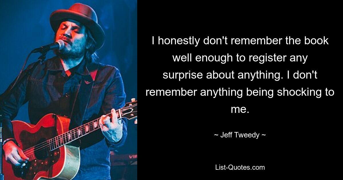 I honestly don't remember the book well enough to register any surprise about anything. I don't remember anything being shocking to me. — © Jeff Tweedy