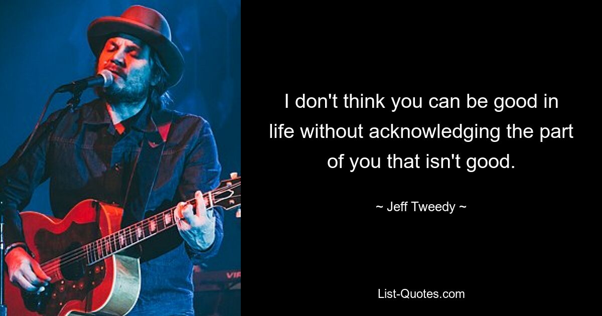 I don't think you can be good in life without acknowledging the part of you that isn't good. — © Jeff Tweedy