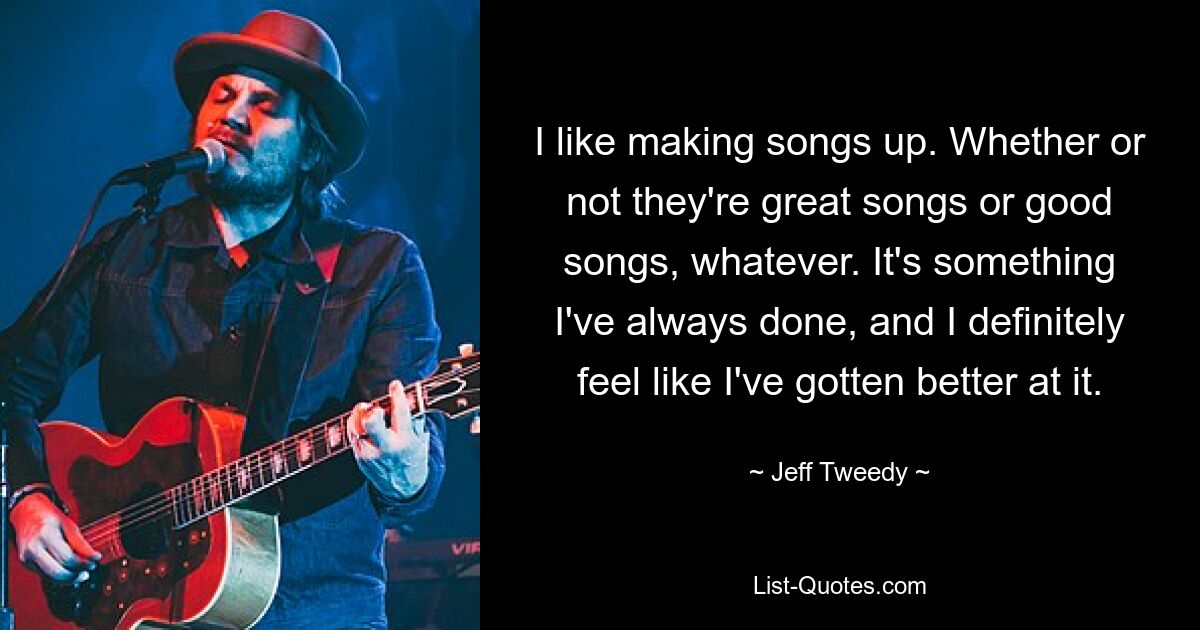 I like making songs up. Whether or not they're great songs or good songs, whatever. It's something I've always done, and I definitely feel like I've gotten better at it. — © Jeff Tweedy