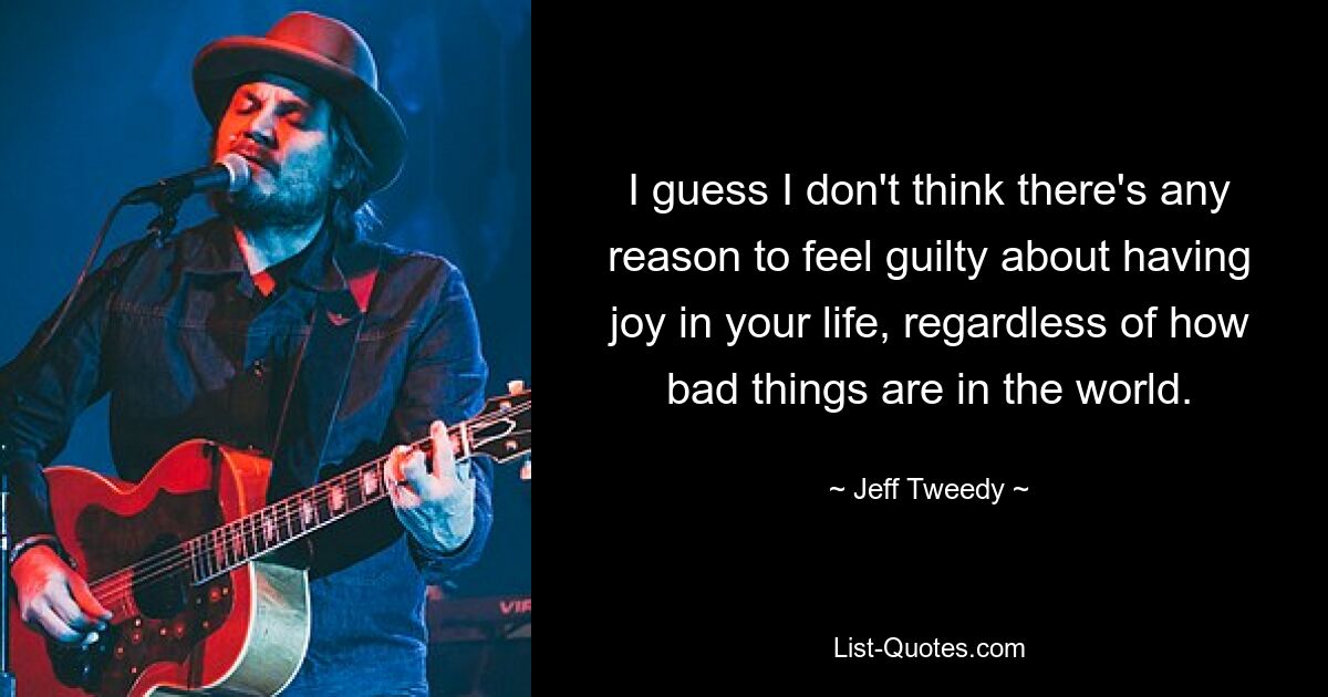 I guess I don't think there's any reason to feel guilty about having joy in your life, regardless of how bad things are in the world. — © Jeff Tweedy