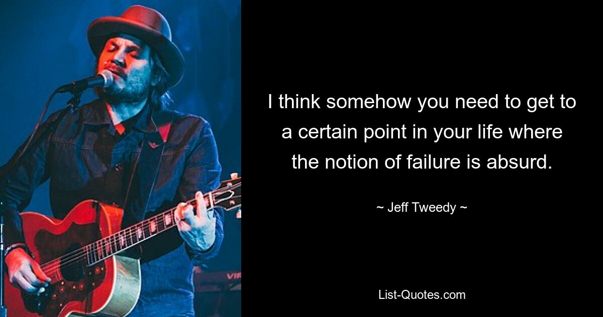 I think somehow you need to get to a certain point in your life where the notion of failure is absurd. — © Jeff Tweedy