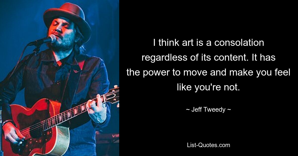 I think art is a consolation regardless of its content. It has the power to move and make you feel like you're not. — © Jeff Tweedy