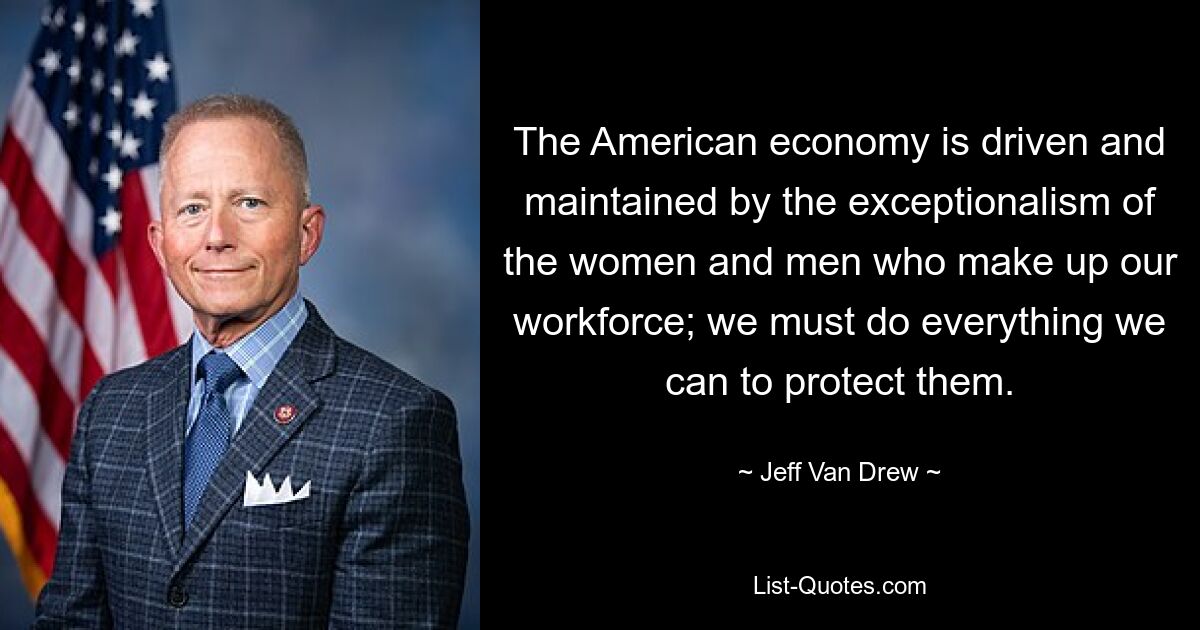 The American economy is driven and maintained by the exceptionalism of the women and men who make up our workforce; we must do everything we can to protect them. — © Jeff Van Drew