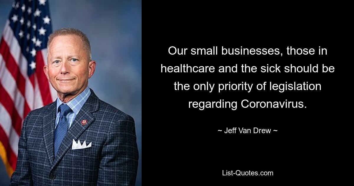 Our small businesses, those in healthcare and the sick should be the only priority of legislation regarding Coronavirus. — © Jeff Van Drew