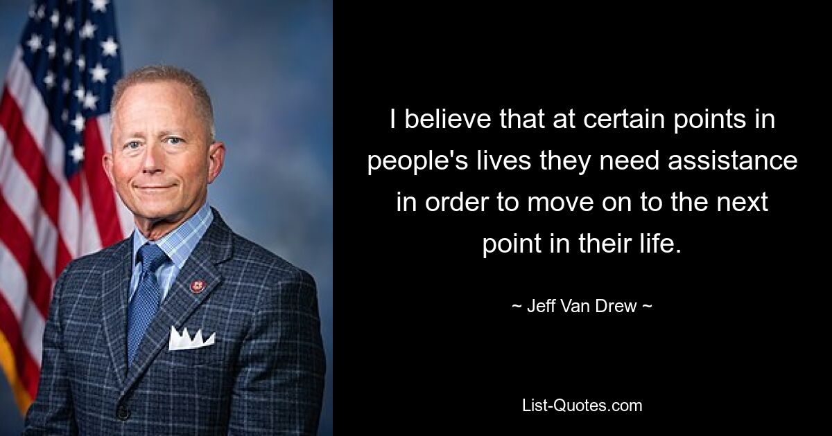 I believe that at certain points in people's lives they need assistance in order to move on to the next point in their life. — © Jeff Van Drew