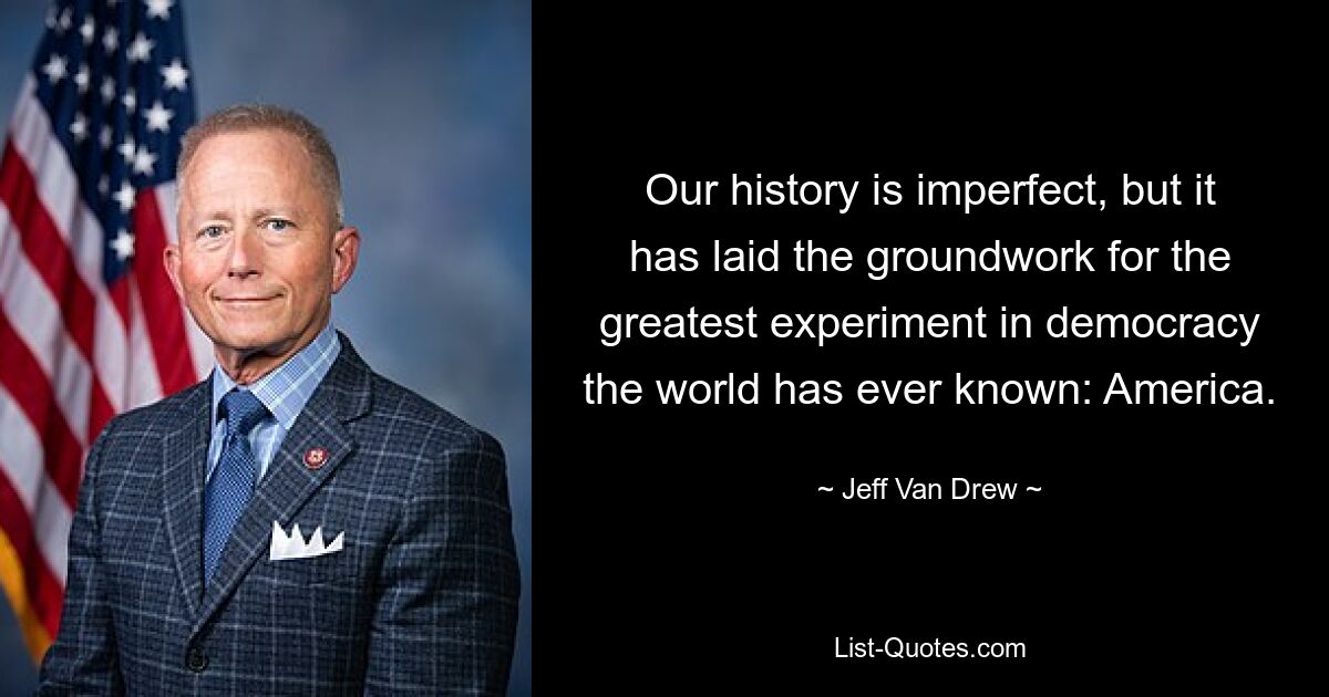 Our history is imperfect, but it has laid the groundwork for the greatest experiment in democracy the world has ever known: America. — © Jeff Van Drew