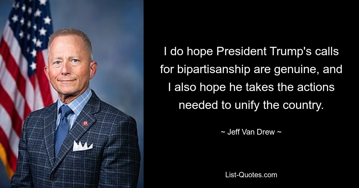 I do hope President Trump's calls for bipartisanship are genuine, and I also hope he takes the actions needed to unify the country. — © Jeff Van Drew